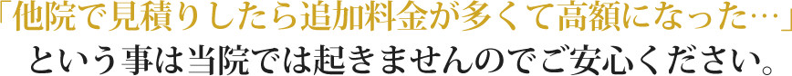 「他院で見積りしたら追加料金が多くて高額になった…」という事は当院では起きませんのでご安心ください。