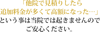 「他院で見積りしたら追加料金が多くて高額になった…」という事は当院では起きませんのでご安心ください。